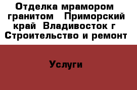 Отделка мрамором, гранитом - Приморский край, Владивосток г. Строительство и ремонт » Услуги   . Приморский край,Владивосток г.